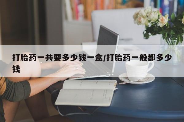 药流药怎么购买打胎药一共要多少钱一盒/打胎药一般都多少钱