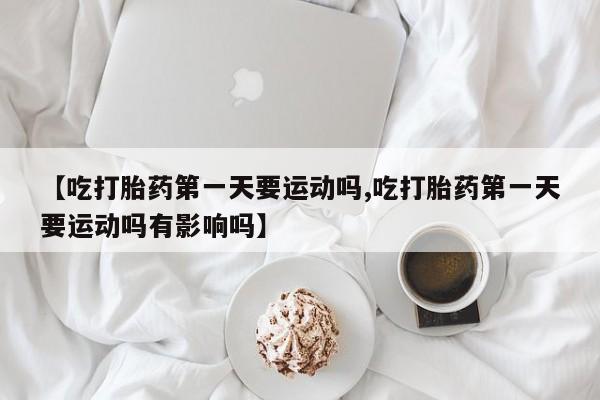 药流药怎么购买【吃打胎药第一天要运动吗,吃打胎药第一天要运动吗有影响吗】
