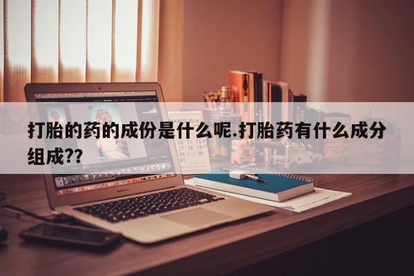 药流药怎么购买打胎的药的成份是什么呢.打胎药有什么成分组成?？
