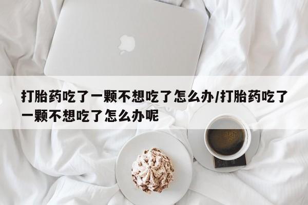 药流药怎么购买打胎药吃了一颗不想吃了怎么办/打胎药吃了一颗不想吃了怎么办呢