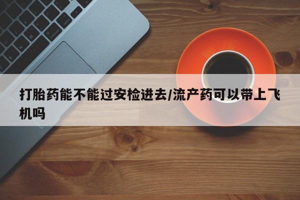 药流药怎么购买打胎药能不能过安检进去/流产药可以带上飞机吗