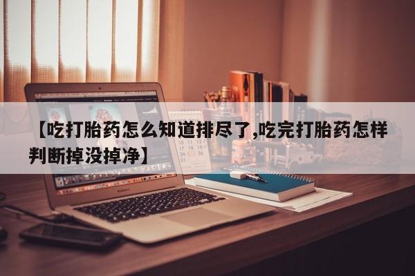 药流药怎么购买【吃打胎药怎么知道排尽了,吃完打胎药怎样判断掉没掉净】