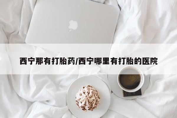 药流药怎么购买西宁那有打胎药/西宁哪里有打胎的医院