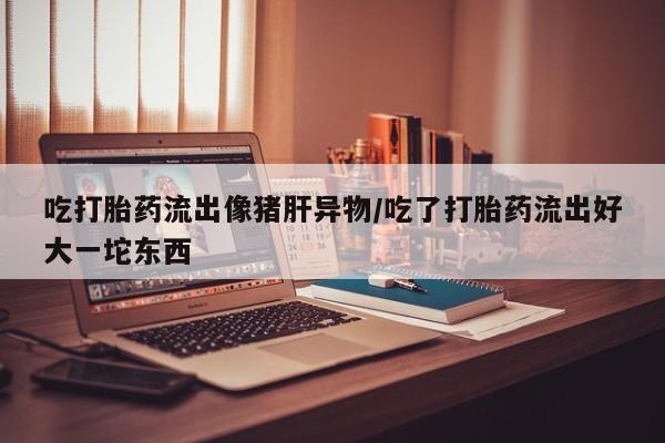 药流药怎么购买吃打胎药流出像猪肝异物/吃了打胎药流出好大一坨东西