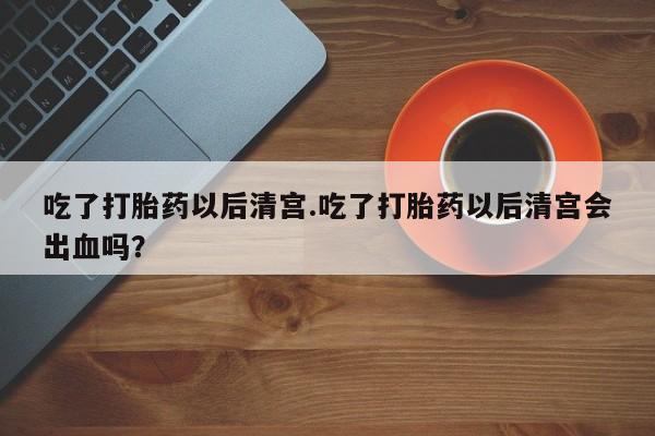 药流药怎么购买吃了打胎药以后清宫.吃了打胎药以后清宫会出血吗？