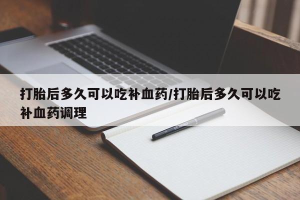 药流药怎么购买打胎后多久可以吃补血药/打胎后多久可以吃补血药调理