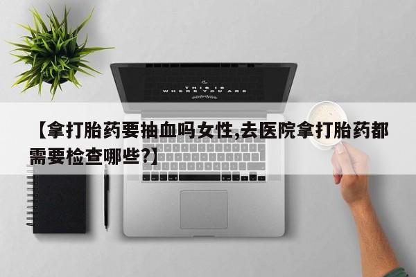 药流药怎么购买【拿打胎药要抽血吗女性,去医院拿打胎药都需要检查哪些?】