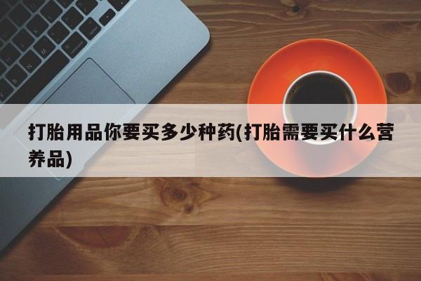 药流药怎么购买打胎用品你要买多少种药(打胎需要买什么营养品)