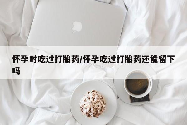 药流药怎么购买怀孕时吃过打胎药/怀孕吃过打胎药还能留下吗