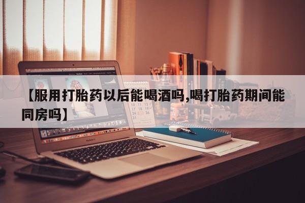 药流药怎么购买【服用打胎药以后能喝酒吗,喝打胎药期间能同房吗】