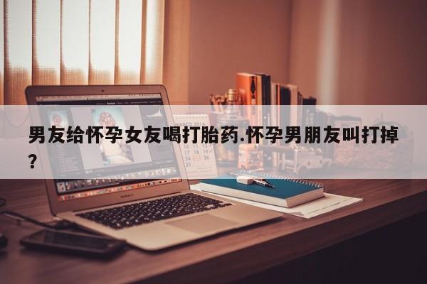 药流药怎么购买男友给怀孕女友喝打胎药.怀孕男朋友叫打掉？