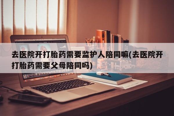 药流药怎么购买去医院开打胎药需要监护人陪同嘛(去医院开打胎药需要父母陪同吗)