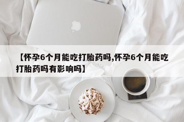 药流药怎么购买【怀孕6个月能吃打胎药吗,怀孕6个月能吃打胎药吗有影响吗】