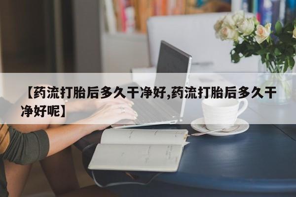 药流药怎么购买【药流打胎后多久干净好,药流打胎后多久干净好呢】