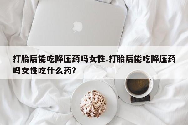 药流药怎么购买打胎后能吃降压药吗女性.打胎后能吃降压药吗女性吃什么药？