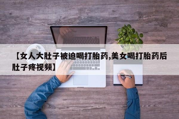 药流药怎么购买【女人大肚子被迫喝打胎药,美女喝打胎药后肚子疼视频】