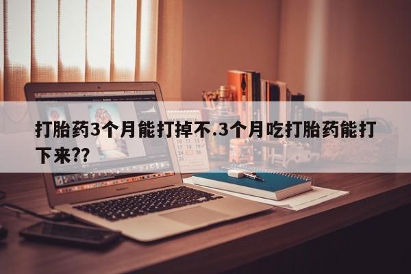 药流药怎么购买打胎药3个月能打掉不.3个月吃打胎药能打下来?？
