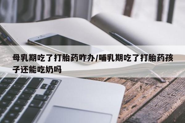药流药怎么购买母乳期吃了打胎药咋办/哺乳期吃了打胎药孩子还能吃奶吗