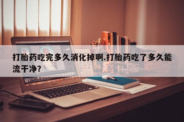 药流药怎么购买打胎药吃完多久消化掉啊.打胎药吃了多久能流干净？