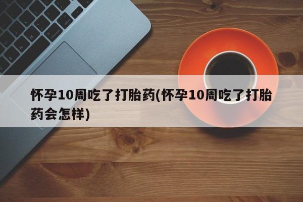 药流药怎么购买怀孕10周吃了打胎药(怀孕10周吃了打胎药会怎样)