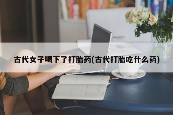 药流药怎么购买古代女子喝下了打胎药(古代打胎吃什么药)