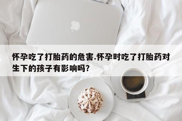 药流药怎么购买怀孕吃了打胎药的危害.怀孕时吃了打胎药对生下的孩子有影响吗？