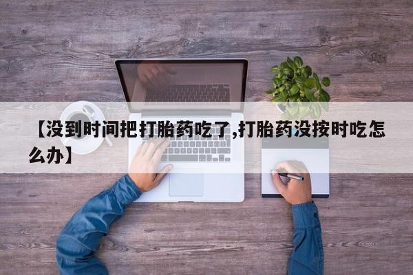 药流药怎么购买【没到时间把打胎药吃了,打胎药没按时吃怎么办】