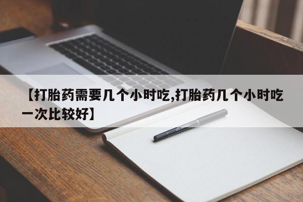 药流药怎么购买【打胎药需要几个小时吃,打胎药几个小时吃一次比较好】