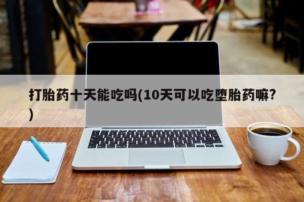 药流药怎么购买打胎药十天能吃吗(10天可以吃堕胎药嘛?)