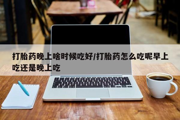 药流药怎么购买打胎药晚上啥时候吃好/打胎药怎么吃呢早上吃还是晚上吃