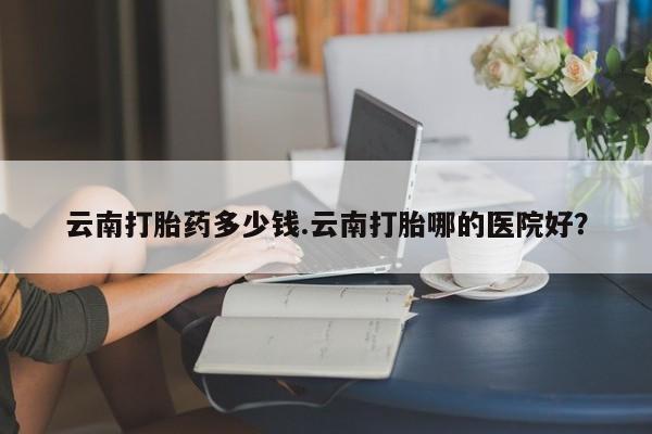 药流药怎么购买云南打胎药多少钱.云南打胎哪的医院好？