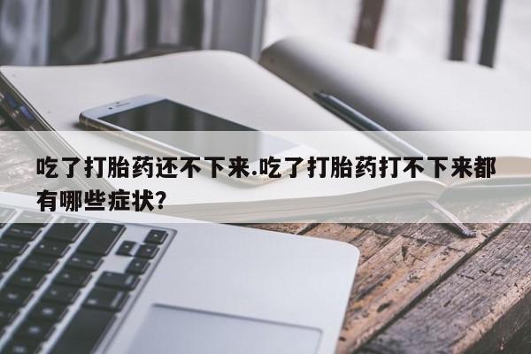 药流药怎么购买吃了打胎药还不下来.吃了打胎药打不下来都有哪些症状？