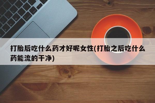 药流药怎么购买打胎后吃什么药才好呢女性(打胎之后吃什么药能流的干净)