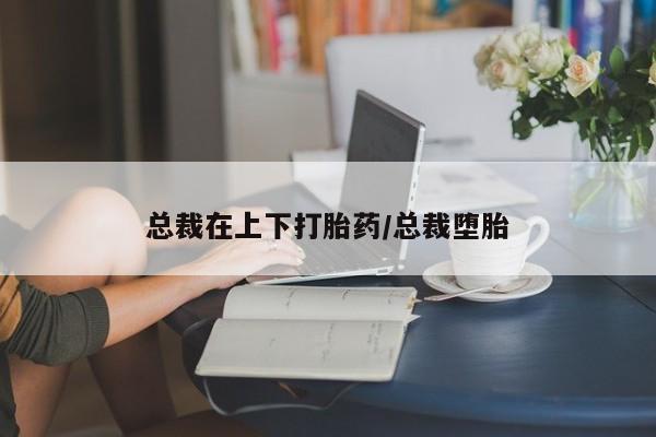 药流药怎么购买总裁在上下打胎药/总裁堕胎