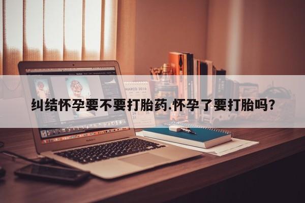 药流药怎么购买纠结怀孕要不要打胎药.怀孕了要打胎吗？