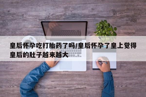 药流药怎么购买皇后怀孕吃打胎药了吗/皇后怀孕了皇上觉得皇后的肚子越来越大