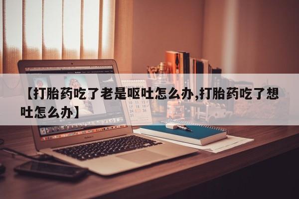 药流药怎么购买【打胎药吃了老是呕吐怎么办,打胎药吃了想吐怎么办】