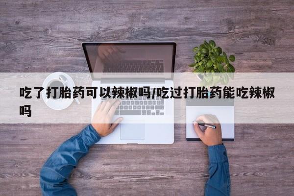 药流药怎么购买吃了打胎药可以辣椒吗/吃过打胎药能吃辣椒吗