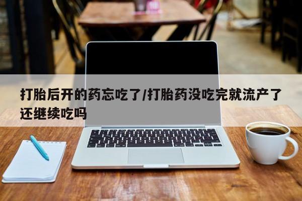 药流药怎么购买打胎后开的药忘吃了/打胎药没吃完就流产了还继续吃吗