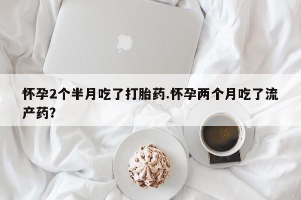 药流药怎么购买怀孕2个半月吃了打胎药.怀孕两个月吃了流产药？