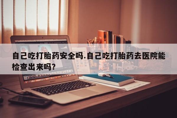 药流药怎么购买自己吃打胎药安全吗.自己吃打胎药去医院能检查出来吗？