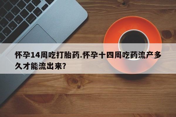 药流药怎么购买怀孕14周吃打胎药.怀孕十四周吃药流产多久才能流出来？