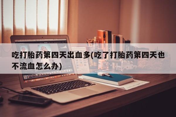 药流药怎么购买吃打胎药第四天出血多(吃了打胎药第四天也不流血怎么办)