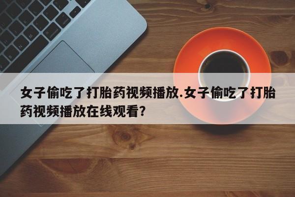 药流药怎么购买女子偷吃了打胎药视频播放.女子偷吃了打胎药视频播放在线观看？