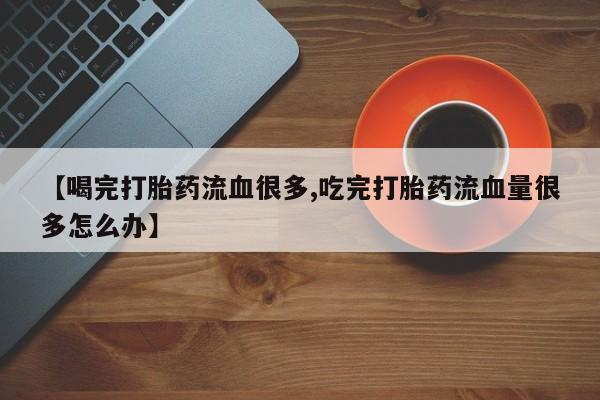 药流药怎么购买【喝完打胎药流血很多,吃完打胎药流血量很多怎么办】