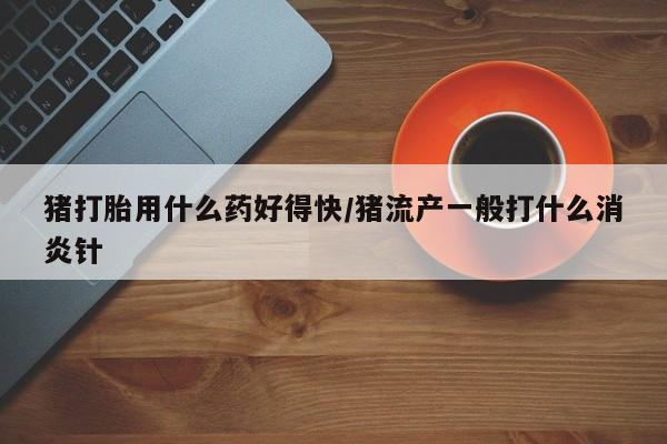 药流药怎么购买猪打胎用什么药好得快/猪流产一般打什么消炎针