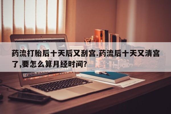 药流药怎么购买药流打胎后十天后又刮宫.药流后十天又清宫了,要怎么算月经时间？