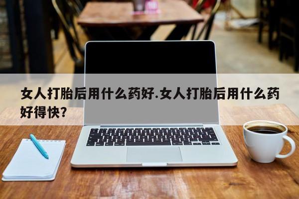 药流药怎么购买女人打胎后用什么药好.女人打胎后用什么药好得快？