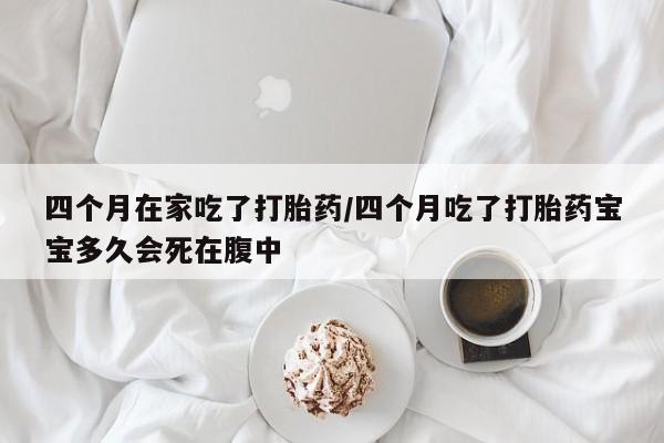 药流药怎么购买四个月在家吃了打胎药/四个月吃了打胎药宝宝多久会死在腹中