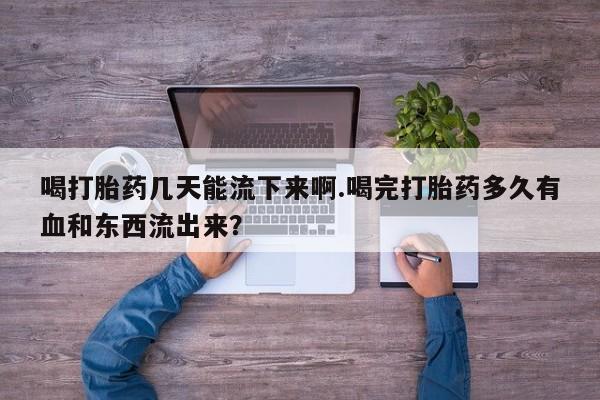 药流药怎么购买喝打胎药几天能流下来啊.喝完打胎药多久有血和东西流出来？